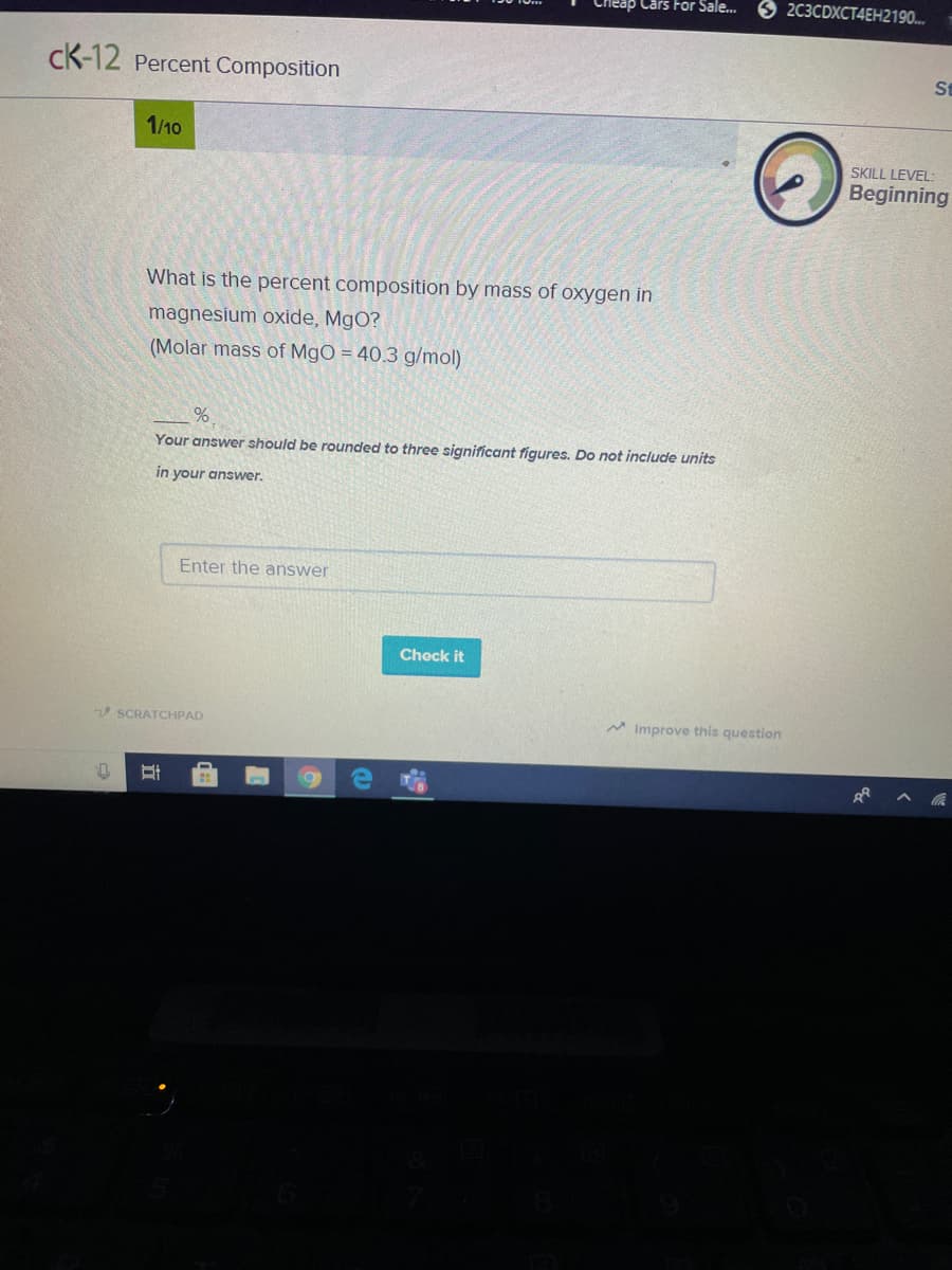 Cars For Sale..
2С3CDXCT4ЕН2190...
cK-12 Percent Composition
St
1/10
SKILL LEVEL
Beginning
What is the percent composition by mass of oxygen in
magnesium oxide, MgO?
(Molar mass of MgO = 40.3 g/mol)
Your answer should be rounded to three significant figures. Do not include units
in your answer.
Enter the answer
Chock it
V SCRATCHPAD
M Improve this question
