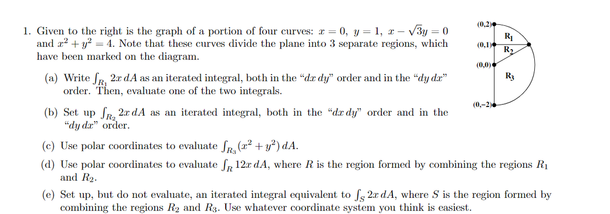 (0,2)
1. Given to the right is the graph of a portion of four curves: x = 0, y = 1, x – V3y = (
and x? + y? = 4. Note that these curves divide the plane into 3 separate regions, which
have been marked on the diagram.
R1
(0,1)
R2
(0,0)
R3
(a) Write fR. 2x dA as an iterated integral, both in the "dx dy" order and in the "dy dx"
order. Then, evaluate one of the two integrals.
(0,-2).
(b) Set up fr 2x dA as an iterated integral, both in the "dx dy" order and in the
"dy dx" order.
(c) Use polar coordinates to evaluate fa (x²
+ y?) dA.
(d) Use polar coordinates to evaluate fp 12x dA, where R is the region formed by combining the regions R1
and R2.
(e) Set up, but do not evaluate, an iterated integral equivalent to fs 2x dA, where S is the region formed by
combining the regions R2 ad R3. Use whatever coordinate system you think is easiest.
