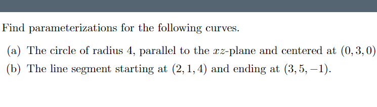 Find parameterizations for the following curves.
(a) The circle of radius 4, parallel to the rz-plane and centered at (0, 3,0)
(b) The line segment starting at (2,1,4) and ending at (3, 5, –1).
