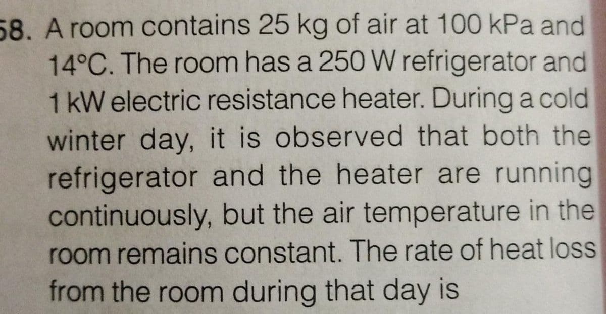 58. A room contains 25 kg of air at 100 kPa and
14°C. The room has a 250 W refrigerator and
1kW electric resistance heater. During a cold
winter day, it is observed that both the
refrigerator and the heater are running
continuously, but the air temperature in the
room remains constant. The rate of heat loss
from the room during that day is
