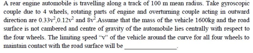 A rear engine automobile is travelling along a track of 100 m mean radius. Take gyroscopic
couple due to 4 wheels, rotating parts of engine and overturning couple acting in outward
direction are 0.33v,0.12v and 8v.Assume that the mass of the vehicle 1600kg and the road
surface is not cambered and centre of gravity of the automobile lies centrally with respect to
the four wheels. The limiting speed "v" of the vehicle around the curve for all four wheels to
maintain contact with the road surface will be
