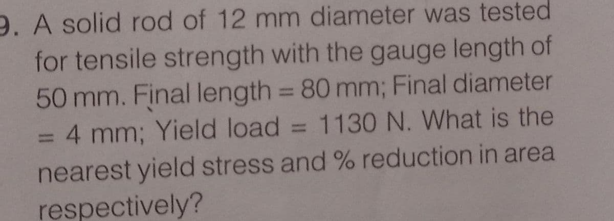 9. A solid rod of 12 mm diameter was tested
for tensile strength with the gauge length of
50 mm. Final length = 80 mm; Final diameter
= 4 mm; Yield load
nearest yield stress and % reduction in area
respectively?
%3D
1130 N. What is the
%3D
