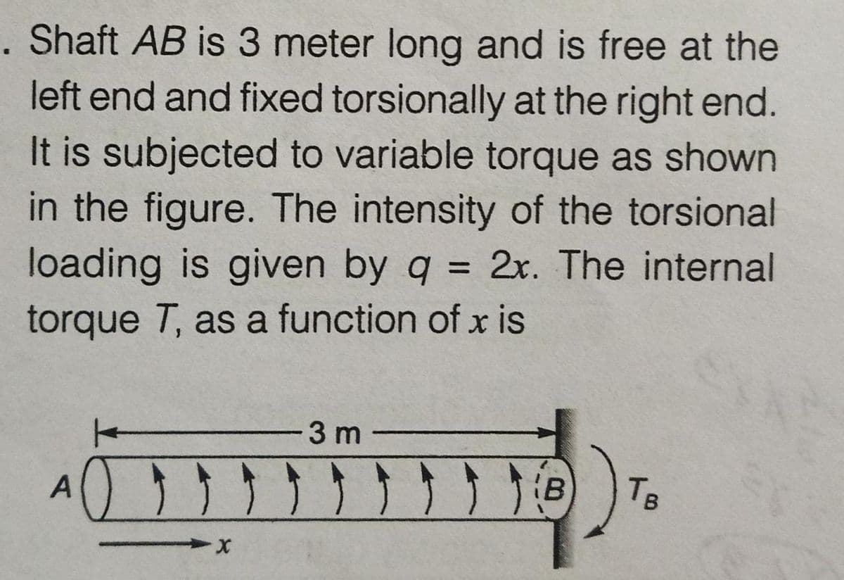 Shaft AB is 3 meter long and is free at the
left end and fixed torsionally at the right end.
It is subjected to variable torque as shown
in the figure. The intensity of the torsional
loading is given by q = 2x. The internal
%3D
torque T, as a function of x is
-3 m-
(B
TB
A
