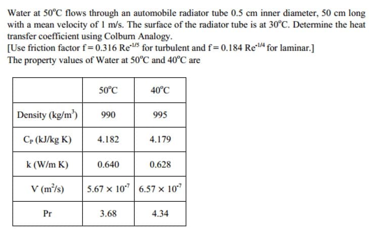 Water at 50°C flows through an automobile radiator tube 0.5 cm inner diameter, 50 cm long
with a mean velocity of 1 m/s. The surface of the radiator tube is at 30°C. Determine the heat
transfer coefficient using Colburn Analogy.
[Use friction factor f=0.316 Re/5 for turbulent and f=0.184 Re4 for laminar.]
The property values of Water at 50°C and 40°C are
50°C
40°C
Density (kg/m³)
990
995
Cp (kJ/kg K)
4.182
4.179
k (W/m K)
0.640
0.628
V (m/s)
5.67 x 10"| 6.57 × 10"
Pr
3.68
4.34
