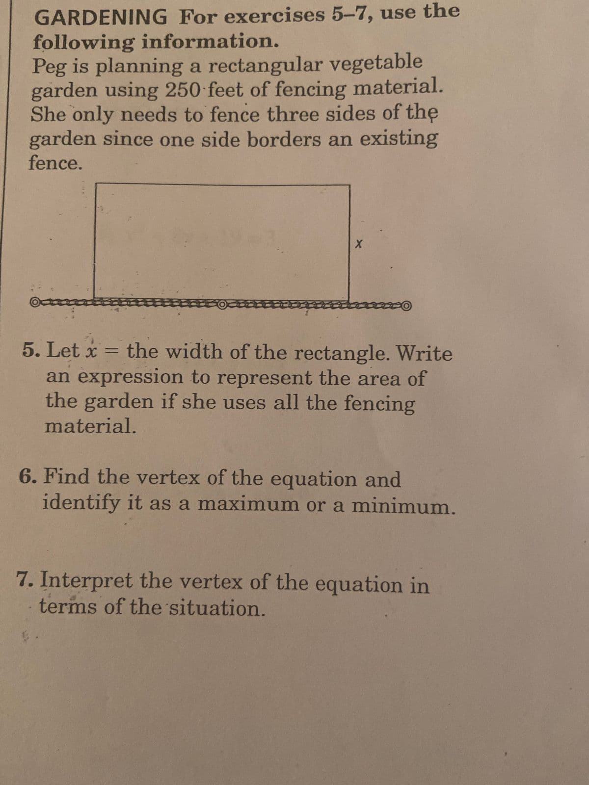 GARDENING For exercises 5-7, use the
following information.
Peg is planning a rectangular vegetable
garden using 250 feet of fencing material.
She only needs to fence three sides of the
garden since one side borders an existing
fence.
5. Let x = the width of the rectangle. Write
an expression to represent the area of
the garden if she uses all the fencing
%3D
material.
6. Find the vertex of the equation and
identify it as a maximum or a minimum.
7. Interpret the vertex of the equation in
terms of the situation.
