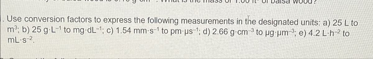 Of balsa wood?
Use conversion factors to express the following measurements in the designated units: a) 25 L to
m3; b) 25 g L-1 to mg dL-1; c) 1.54 mm-s¹ to pm-us-1; d) 2.66 g cm 3 to ug um-3; e) 4.2 L-h-2 to
mL·s-2.