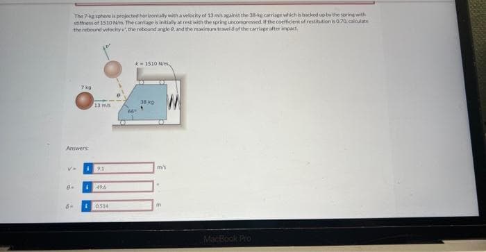 The 7-kg sphere is projected horizontally with a velocity of 13 m/s against the 38-kg carriage which is backed up by the spring with
stiffness of 1510 N/m. The carriage is initially at rest with the spring uncompressed. If the coefficient of restitution is 0.70, calculate
the rebound velocity v', the rebound angle 0, and the maximum travel 6 of the carriage after impact.
Answers:
7 kg
8-
V. i 9.1
6-
13 m/s
1 49.6
¡0514
k1510 N/m
38 kg
W
m/s
m
MacBook Pro