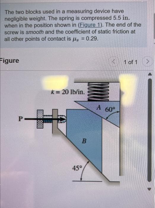 The two blocks used in a measuring device have
negligible weight. The spring is compressed 5.5 in.
when in the position shown in (Figure 1). The end of the
screw is smooth and the coefficient of static friction at
all other points of contact is g = 0.29.
Figure
P
8888
k = 20 lb/in.
B
45°
A 60°
1 of 1