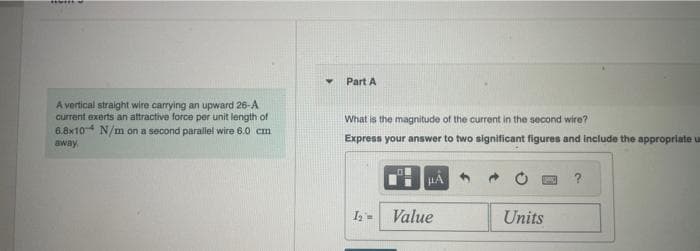 *****
A vertical straight wire carrying an upward 26-A
current exerts an attractive force per unit length of
6.8x10 N/m on a second parallel wire 6.0 cm
away,
Y
Part A
What is the magnitude of the current in the second wire?
Express your answer to two significant figures and include the appropriate u
1₂ =
μÃ
Value
Units
?