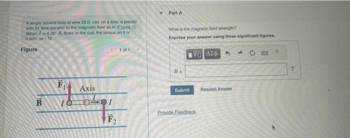 A single square loop of wire 22.0 cm on a side is placed
with its face parallel to the magnetic field as in (Eigure 1).
When I4.30 A flows in the coil, the torque on it is
0325 m N
Figure
TRO
B
1
Axis
100-81
F₂
1 of 1
Part A
What is the magnetic field strength?
Express your answer using three significant figures.
191 ΑΣΦ
B=
Submit
Provide Feedback
Bequest Answer
?
T