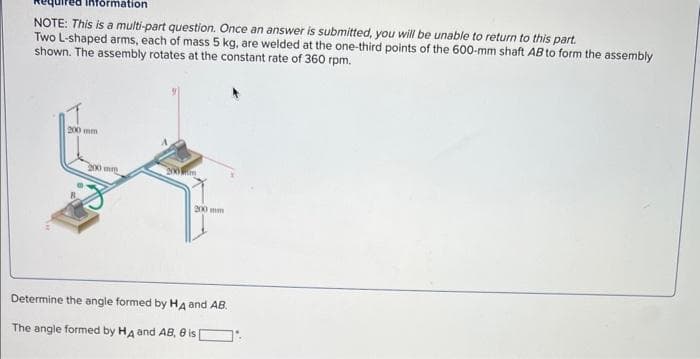 formation
NOTE: This is a multi-part question. Once an answer is submitted, you will be unable to return to this part.
Two L-shaped arms, each of mass 5 kg, are welded at the one-third points of the 600-mm shaft AB to form the assembly
shown. The assembly rotates at the constant rate of 360 rpm.
200 mm
200 mm
200 m
Determine the angle formed by HA and AB.
The angle formed by HA and AB, 8 is [