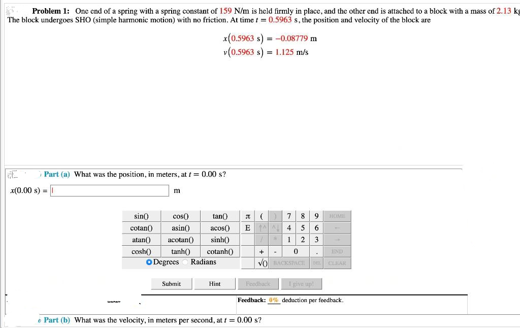 Problem 1: One end of a spring with a spring constant of 159 N/m is held firmly in place, and the other end is attached to a block with a mass of 2.13 kg
The block undergoes SHO (simple harmonic motion) with no friction. At time t = 0.5963 s, the position and velocity of the block are
GE
x(0.00 s) = 1
Part (a) What was the position, in meters, at t = 0.00 s?
m
sin()
cotan()
cos()
asin()
atan() acotan()
cosh()
tanh()
O Degrees
Submit
x(0.5963 s) = -0.08779 m
v (0.5963 s) = 1.125 m/s
tan() JT (
acos() E
sinh()
cotanh()
Radians
Hint
7 8
AL
/
4 5
12
0
VO BACKSPACE DEL CLEAR
+ -
END
Feedback
9 | HOME
6
3
I give up!
Feedback: 0% deduction per feedback.
Part (b) What was the velocity, in meters per second, at t = 0.00 s?