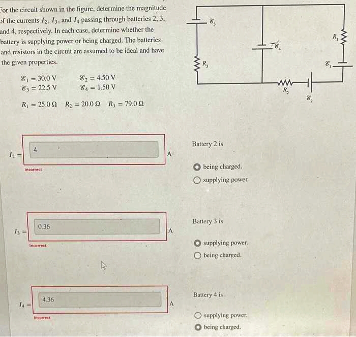 For the circuit shown in the figure, determine the magnitude
of the currents 12, 13, and 14 passing through batteries 2, 3,
and 4, respectively. In each case, determine whether the
battery is supplying power or being charged. The batteries
and resistors in the circuit are assumed to be ideal and have
the given properties.
8₁ = 30.0 V
82=4.50 V
83 = 22.5 V
84 = 1.50 V
R₁ = 25.02 R₂ = 20.0 2 R₁ = 79.0 2
11
Incorrect
0.36
Incorrect
4.36
Incorrect
A
ww
R₂
Battery 2 is
being charged.
O supplying power.
Battery 3 is
O supplying power.
O being charged.
Battery 4 is
supplying power.
being charged.
www mit
R₂
8₂
R₁
ww