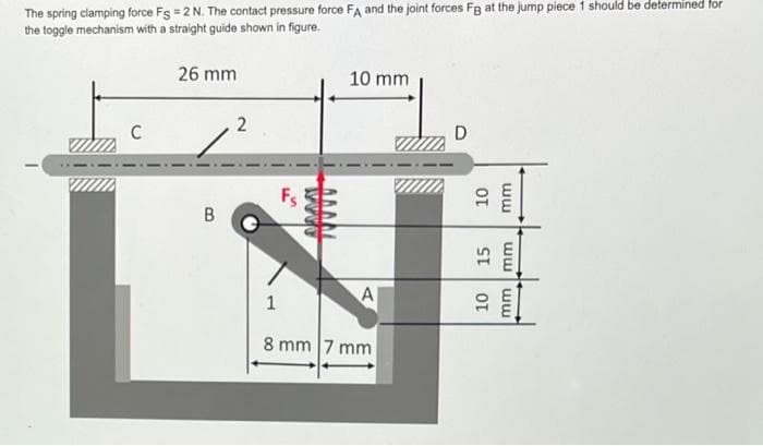 The spring clamping force Fg = 2 N. The contact pressure force FA and the joint forces Fg at the jump piece 1 should be determined for
the toggle mechanism with a straight guide shown in figure.
C
26 mm
B
2
10 mm
A
1
8 mm 7 mm
D
10
mm
15
10
ww ww