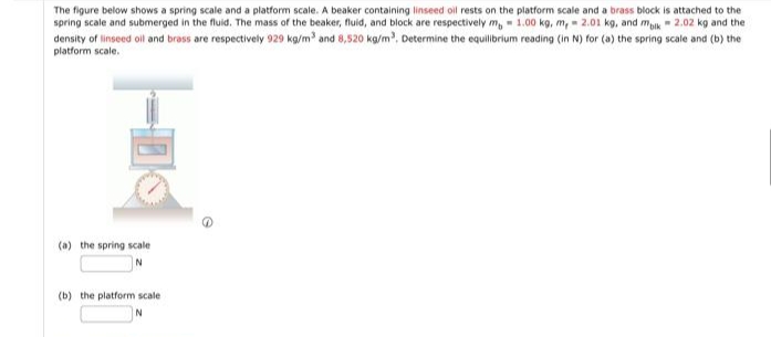 The figure below shows a spring scale and a platform scale. A beaker containing linseed oil rests on the platform scale and a brass block is attached to the
spring scale and submerged in the fluid. The mass of the beaker, fluid, and block are respectively m, 1.00 kg, m, 2.01 kg, and mblk 2.02 kg and the
density of linseed oil and brass are respectively 929 kg/m³ and 8,520 kg/m³. Determine the equilibrium reading (in N) for (a) the spring scale and (b) the
platform scale.
(a) the spring scale
N
(b) the platform scale
N