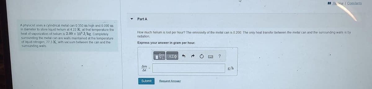 A physicist uses a cylindrical metal can 0.350 m high and 0.090 m
in diameter to store liquid helium at 4.22 K; at that temperature the
heat of vaporization of helium is 2.09 x 104 J/kg. Completely
surrounding the metal can are walls maintained at the temperature
of liquid nitrogen, 77.3 K, with vacuum between the can and the
surrounding walls.
Part A
How much helium is lost per hour? The emissivity of the metal can is 0.200. The only heat transfer between the metal can and the surrounding walls is by
radiation.
Express your answer in gram per hour.
Am
At
Submit
ΠΕ ΑΣΦΑΦ
Request Answer
PZ ?
Review | Constants
g/h