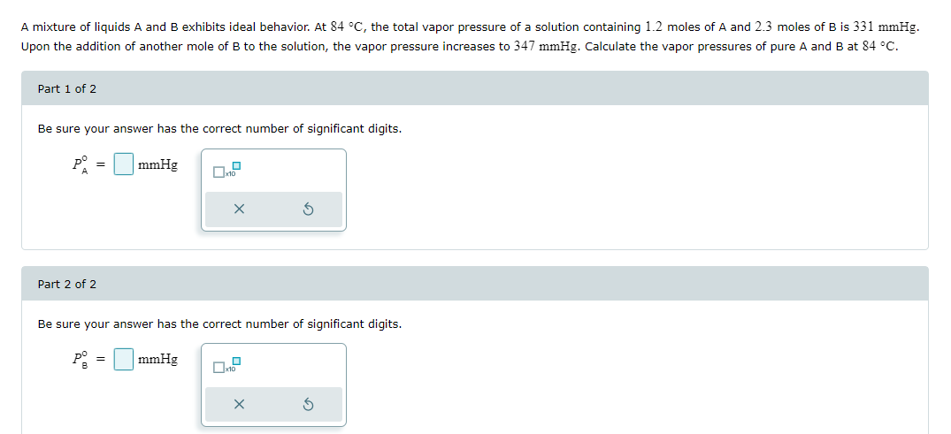 Part 1 of 2
A mixture of liquids A and B exhibits ideal behavior. At 84 °C, the total vapor pressure of a solution containing 1.2 moles of A and 2.3 moles of B is 331 mmHg.
Upon the addition of another mole of B to the solution, the vapor pressure increases to 347 mmHg. Calculate the vapor pressures of pure A and B at 84 °C.
Be sure your answer has the correct number of significant digits.
P°
==
A
mmHg
x10
Part 2 of 2
Be sure your answer has the correct number of significant digits.
P-mmHg
=
G