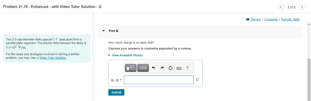 Problem 21.78 - Enhanced - with Video Tutor Solution - Q
Two 2.0-cm-diameter-disks spaced 1.7 mm apart form a
parallel-plate capacitor. The electric field between the disks is
4.1×105 V/m
For the steps and strategies involved in solving a similar
problem, you may view a Video Tutor Solution.
Part B
How much charge is on each disk?
Express your answers in coulombs separated by a comma.
► View Available Hint(s)
91.92 =
Submit
D
[ΠΙ ΑΣΦ
4
?
C
< 2 of 6
Review | Constants | Periodic Table