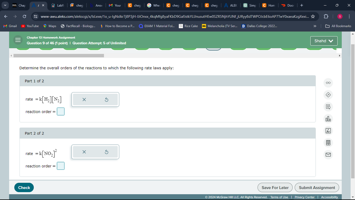 D2L Chap
Labfl cheg
Answ
M Your
cheg
When ❘ cheg C cheg C chegy A ALEK
Simp
Hom
Door
+
→
с
www-awu.aleks.com/alekscgi/x/Isl.exe/10_u-lgNslkr7j8P3jH-IiOnxx_4kqMfg8yaFKbD9GafJstkYLUJnusutHEWOSZR5NjhYUNf_jURyy8dTWPOJcbE60AP7TwY0xaeaKzgXexi...✰
វា
M Gmail
YouTube
Maps
FactRecall - Biology... How to Become a P...
EXAM 1 Material Fol...
Rice Cake | Melancholia (TV Ser... Dallas College: 2022...
»
All Bookmarks
III
Chapter 13 Homework Assignment
Question 9 of 46 (1 point) | Question Attempt: 5 of Unlimited
Determine the overall orders of the reactions to which the following rate laws apply:
Part 1 of 2
rate = k[H2][N2]
reaction order =
Part 2 of 2
rate = k[NO₂]²
reaction order =
Check
Shahd
B
000
18
Ar
Save For Later
Submit Assignment
© 2024 McGraw Hill LLC. All Rights Reserved. Terms of Use | Privacy Center | Accessibility