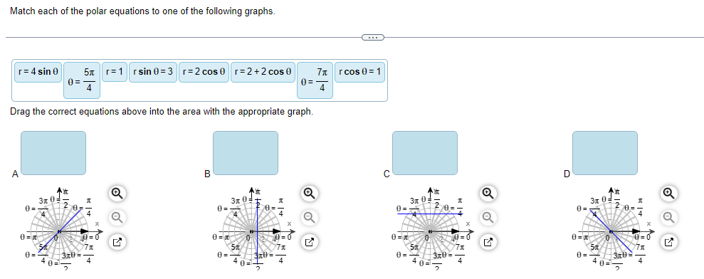 Match each of the polar equations to one of the following graphs.
r= 4 sin 0
A
0=
0=
Drag the correct equations above into the area with the appropriate graph.
0=
3x 0:
54
0=
40=
5|r1|rsin 0=3| r=2 cos 0 r=2+2 cos 0
3,70 =
4
7x
Q
B
3x0=
0=-
0-
5
0=-
4
0
YE
0=
+0=¹+
7x
3x0=-
|0=
Q
7x
4
rcos 0 = 1
C
3x0=
0= 2/0=
0=
54
40
7x
0= 3x0=4
D
0=
0-
0=
5
3x0=
4
Ast
0-
0-
3x0
A
7x
Q
M