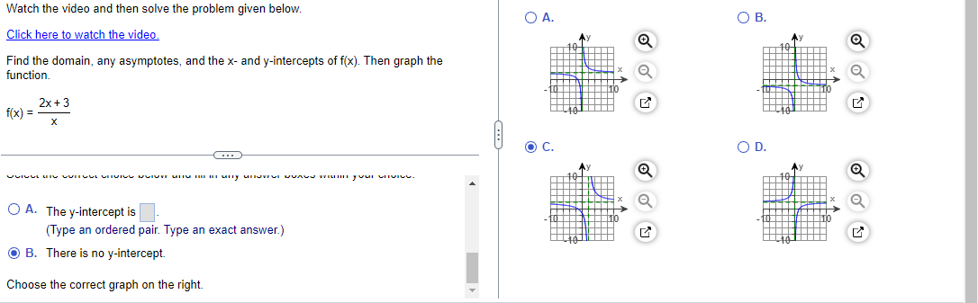 Watch the video and then solve the problem given below.
Click here to watch the video.
Find the domain, any asymptotes, and the x- and y-intercepts of f(x). Then graph the
function.
f(x) =
2x+3
X
OA. The y-intercept is
(Type an ordered pair. Type an exact answer.)
B. There is no y-intercept.
Choose the correct graph on the right.
○ A.
C.
10
○ B.
✓
○ D.
✓
✓
Q
☑