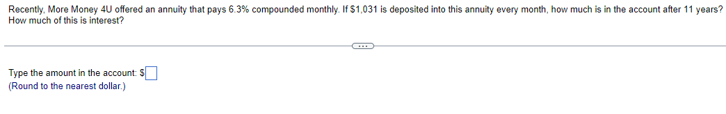 Recently, More Money 4U offered an annuity that pays 6.3% compounded monthly. If $1,031 is deposited into this annuity every month, how much is in the account after 11 years?
How much of this is interest?
Type the amount in the account: $
(Round to the nearest dollar.)