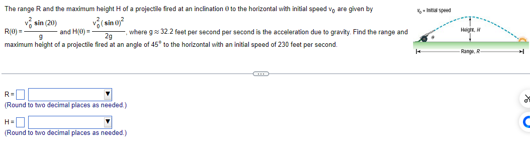 The range R and the maximum height H of a projectile fired at an inclination 0 to the horizontal with initial speed vo are given by
sin (20)
v (sin 0)²
R(0) =
and H(0) =
, where g≈ 32.2 feet per second per second is the acceleration due to gravity. Find the range and
maximum height of a projectile fired at an angle of 45° to the horizontal with an initial speed of 230 feet per second.
g
2g
R=
(Round to two decimal places as needed.)
H=
(Round to two decimal places as needed.)
←
%= Initial speed
k
Height, H
Range, R
✈
of