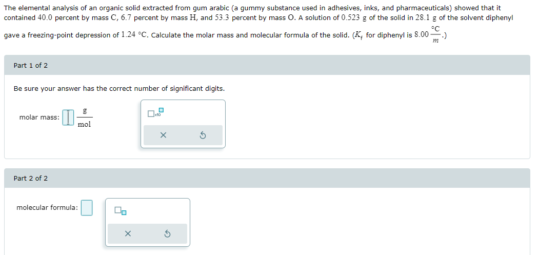 The elemental analysis of an organic solid extracted from gum arabic (a gummy substance used in adhesives, inks, and pharmaceuticals) showed that it
contained 40.0 percent by mass C, 6.7 percent by mass H, and 53.3 percent by mass O. A solution of 0.523 g of the solid in 28.1 g of the solvent diphenyl
ос
gave a freezing-point depression of 1.24 °C. Calculate the molar mass and molecular formula of the solid. (K, for diphenyl is 8.00
Part 1 of 2
Be sure your answer has the correct number of significant digits.
molar mass:
I
g
mol
×
Part 2 of 2
molecular formula:
×
G
m