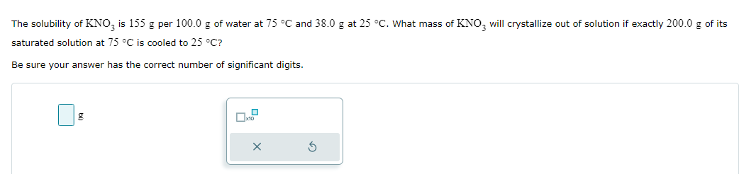 The solubility of KNO3 is 155 g per 100.0 g of water at 75 °C and 38.0 g at 25 °C. What mass of KNO3 will crystallize out of solution if exactly 200.0 g of its
saturated solution at 75 °C is cooled to 25 °C?
Be sure your answer has the correct number of significant digits.
g
x10