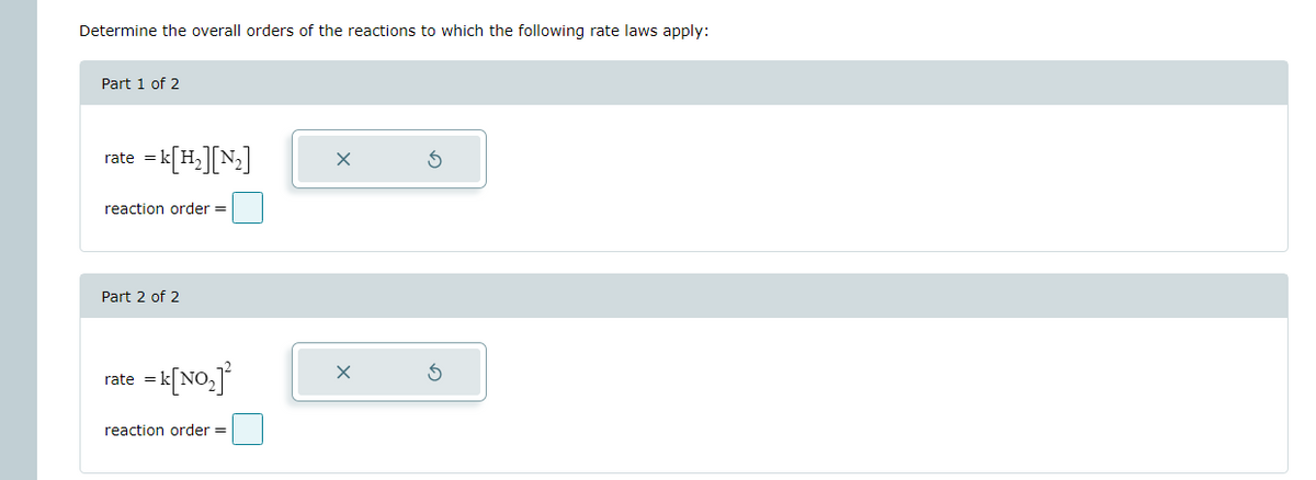 Determine the overall orders of the reactions to which the following rate laws apply:
Part 1 of 2
rate = k[H2][N2]
reaction order =
Part 2 of 2
rate = k[NO₂]²
reaction order =