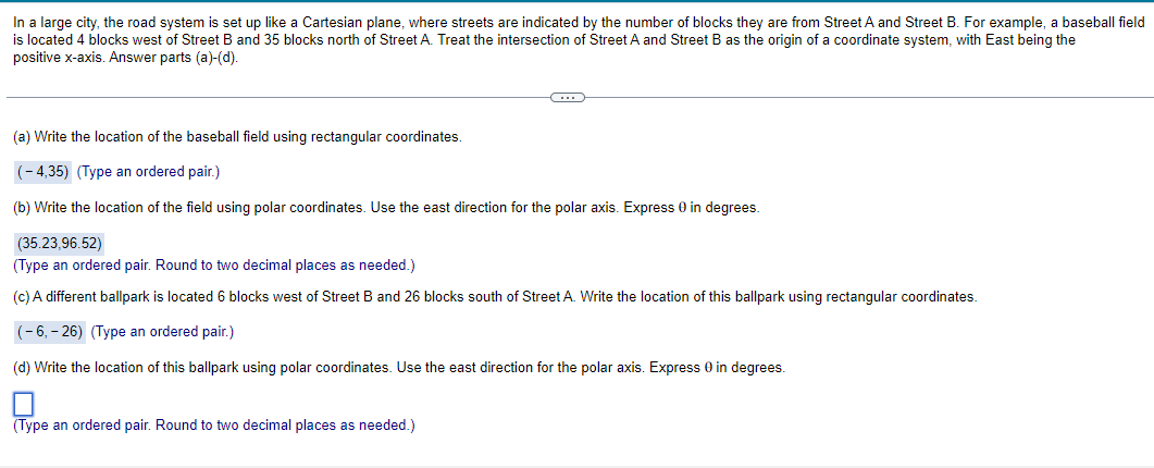 In a large city, the road system is set up like a Cartesian plane, where streets are indicated by the number of blocks they are from Street A and Street B. For example, a baseball field
is located 4 blocks west of Street B and 35 blocks north of Street A. Treat the intersection of Street A and Street B as the origin of a coordinate system, with East being the
positive x-axis. Answer parts (a)-(d).
G
(a) Write the location of the baseball field using rectangular coordinates.
(-4,35) (Type an ordered pair.)
(b) Write the location of the field using polar coordinates. Use the east direction for the polar axis. Express 0 in degrees.
(35.23,96.52)
(Type an ordered pair. Round to two decimal places as needed.)
(c) A different ballpark is located 6 blocks west of Street B and 26 blocks south of Street A. Write the location of this ballpark using rectangular coordinates.
(-6,-26) (Type an ordered pair.)
(d) Write the location of this ballpark using polar coordinates. Use the east direction for the polar axis. Express 0 in degrees.
(Type an ordered pair. Round to two decimal places as needed.)
