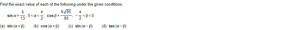 **Problem Statement**

Find the exact value of each of the following under the given conditions: 

Given:

\[
\sin \alpha = \frac{5}{13}, \quad 0 < \alpha < \frac{\pi}{2}; \quad \cos \beta = \frac{6\sqrt{85}}{85}, \quad -\frac{\pi}{2} < \beta < 0
\]

Tasks:

(a) Find \(\sin(\alpha + \beta)\)

(b) Find \(\cos(\alpha + \beta)\)

(c) Find \(\sin(\alpha - \beta)\)

(d) Find \(\tan(\alpha - \beta)\)
