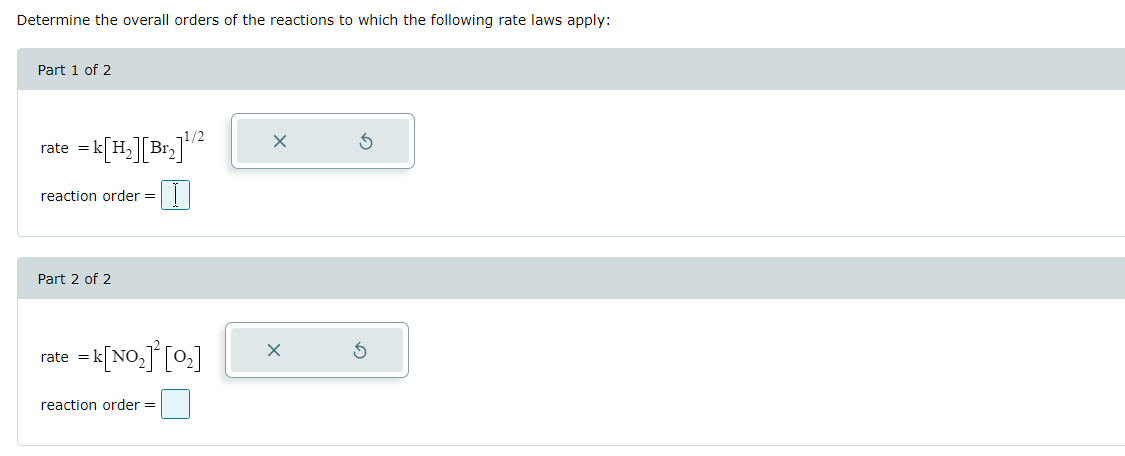 Determine the overall orders of the reactions to which the following rate laws apply:
Part 1 of 2
rate = k[H₂][Br₂]¹/2
reaction order =
Part 2 of 2
rate
= k[NO][O]
reaction order =
G