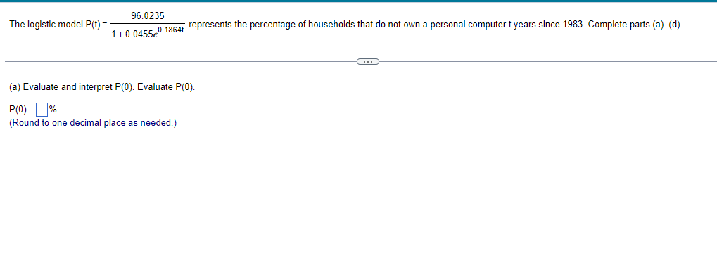 The logistic model P(t) =
96.0235
1+0.0455e0.1864t represents the percentage of households that do not own a personal computer t years since 1983. Complete parts (a)-(d).
(a) Evaluate and interpret P(0). Evaluate P(0).
P(0)=%
(Round to one decimal place as needed.)
C