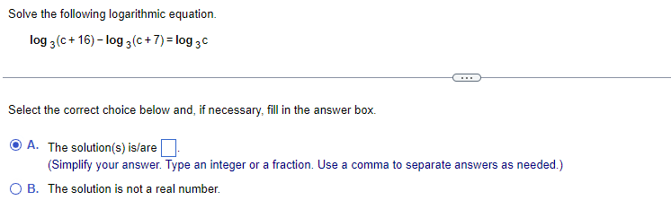 Solve the following logarithmic equation.
log 3 (c+16)-log 3 (c+7)= log 3 c
Select the correct choice below and, if necessary, fill in the answer box.
A. The solution(s) is/are
(Simplify your answer. Type an integer or a fraction. Use a comma to separate answers as needed.)
OB. The solution is not a real number.