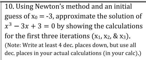 10. Using Newton's method and an initial
guess of xo = -3, approximate the solution of
x3 – 3x + 3 = 0 by showing the calculations
for the first three iterations (X1, X2, & X3).
(Note: Write at least 4 dec. places down, but use all
dec. places in your actual calculations (in your calc).)
