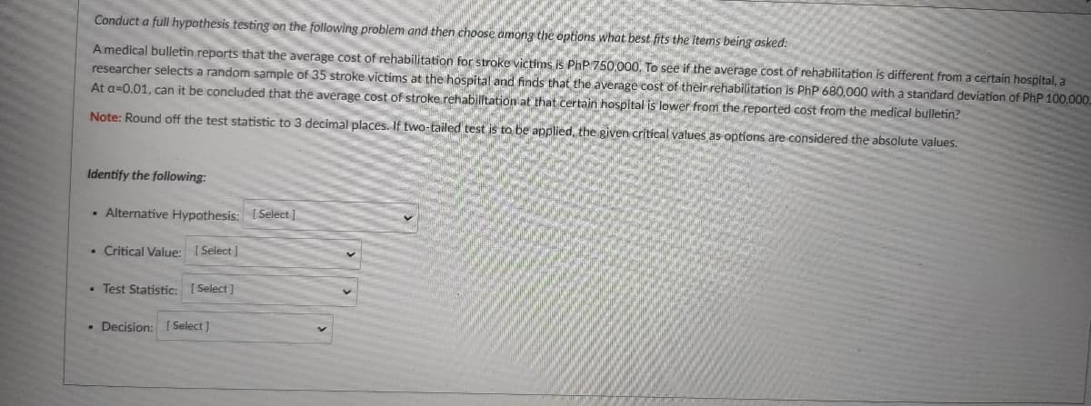Conduct a full hypothesis testing on the following problem and then choose among the options what best fits the items being asked:
A medical bulletin reports that the average cost of rehabilitation for stroke victims is PhP 750,000, To see if the average cost of rehabilitation is different from a certain hospital, a
researcher selects a random sample of 35 stroke victims at the hospital and finds that the average cost of their rehabilitation is PhP 680,000 with a standard deviation of PhP 100,00.
At a=0.01, can it be concluded that the average cost of stroke rehabilftation at that certain hospital is lower from the reported cost from the medical bulletin?
Note: Round off the test statistic to 3 decimal places. If two-tailed test is to be applied, the given critical values as options are considered the absolute values.
Identify the following:
· Alternative Hypothesis: [Select ]
- Critical Value: [ Select ]
- Test Statistic: [ Select ]
- Decision:
[Select]
