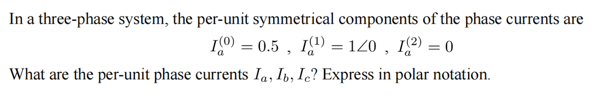 In a three-phase system, the per-unit symmetrical components of the phase currents are
I0 = 0.5 , I9) = 120 , 12) = 0
What are the per-unit phase currents Ia, Ib, Ic? Express in polar notation.
