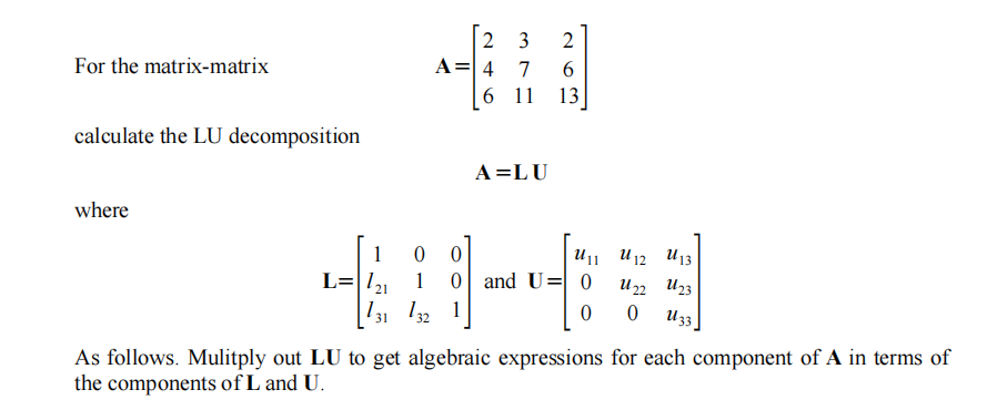 2
3
A=| 4 7
6 11
For the matrix-matrix
13
calculate the LU decomposition
A=LU
where
1
U13
U1 U12
L=|/21
and U= 0
1
U22 U23
1
U33
31
As follows. Mulitply out LU to get algebraic expressions for each component of A in terms of
the components of L and U.
