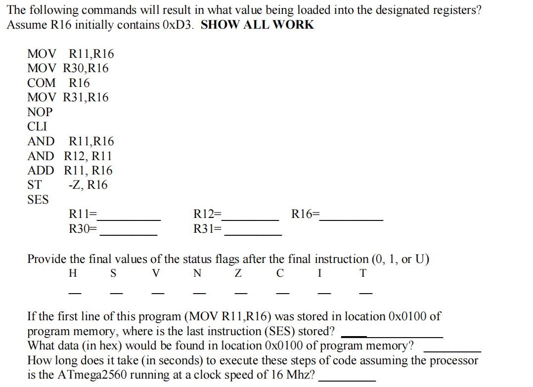 The following commands will result in what value being loaded into the designated registers?
Assume R16 initially contains 0XD3. SHOW ALL WORK
MOV R11,R16
MOV R30,R16
COM R16
MOV R31,R16
NOP
CLI
R11,R16
AND R12, R11
ADD R11, R16
-Z, R16
AND
ST
SES
R11=
R12=
R16=
R30=
R31
Provide the final values of the status flags after the final instruction (0, 1, or U)
H
S
V
N
Z
C
I
-
-
-
If the first line of this program (MOV R11,R16) was stored in location 0x0100 of
program memory, where is the last instruction (SES) stored?
What data (in hex) would be found in location 0x0100 of program memory?
How long does it take (in seconds) to execute these steps of code assuming the processor
is the ATmega2560 running at a clock speed of 16 Mhz?
