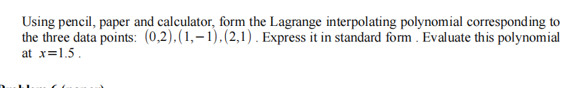 Using pencil, paper and calculator, form the Lagrange interpolating polynomial corresponding to
the three data points: (0,2),(1,–1),(2,1) . Express it in standard form . Evaluate this polynomial
at x=1.5.
