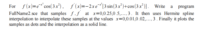 For f (x)=e* cos(3 x²), ƒ(x)=-2xe*[3 sin (3 x²)+cos(3 x²)]. Write
FullName2.sce that samples f,ƒ at x=0,0.25,0.5,..., 3. It then uses Hermite spline
interpolation to interpolate these samples at the values x=0,0.01,0.02,.., 3 . Finally it plots the
samples as dots and the interpolation as a solid line.
.....
