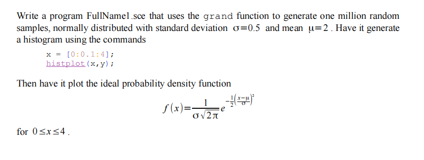 Write a program FullNamel.sce that uses the grand function to generate one million random
samples, normally distributed with standard deviation o=0.5 and mean u=2 . Have it generate
a histogram using the commands
x = [0:0.1:4];
histplot(x,y) ;
Then have it plot the ideal probability density function
1
f (x)=-
for 0<x<4.
