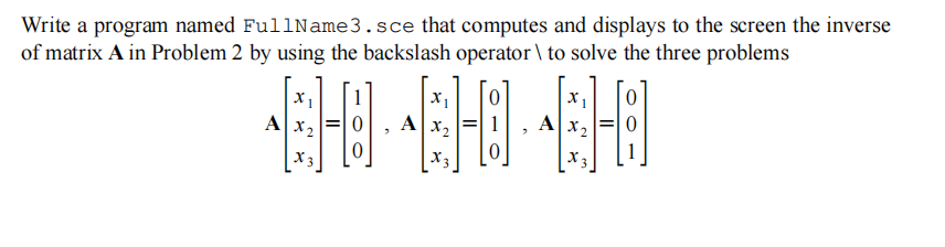 Write a program named FullName3.sce that computes and displays to the screen the inverse
of matrix A in Problem 2 by using the backslash operator \ to solve the three problems
X1
X 1
AX2
AX2
AX2
X3
