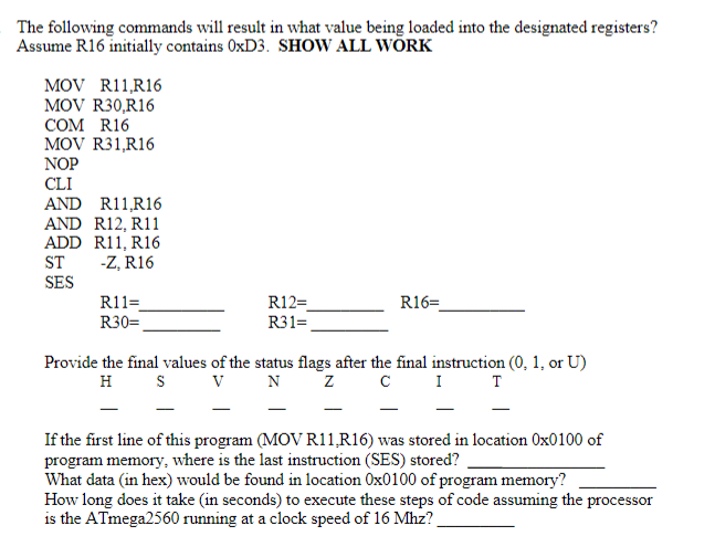 The following commands will result in what value being loaded into the designated registers?
Assume R16 initially contains OXD3. SHOW ALL WÕRK
MOV R11,R16
MOV R30,R16
COM R16
MOV R31,R16
NOP
CLI
AND R11,R16
AND R12, R11
ADD R11, R16
-Z, R16
SES
ST
R11=
R30=
R12=
R16=
R31=
Provide the final values of the status flags after the final instruction (0, 1, or U)
H
I T
V
N
If the first line of this program (MOV R11,R16) was stored in location Ox0100 of
program memory, where is the last instruction (SES) stored?
What data (in hex) would be found in location Ox0100 of program memory?
How long does it take (in seconds) to execute these steps of code assuming the processor
is the ATmega2560 running at a clock speed of 16 Mhz?
