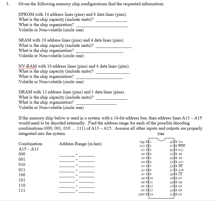 3.
Given the following memory chip configurations find the requested information:
EPROM with 14 address lines (pins) and 8 data lines (pins).
What is the chip capacity (include units)?
What is the chip organization?
Volatile or Non-volatile (circle one)
SRAM with 18 address lines (pins) and 4 data lines (pins).
What is the chip capacity (include units)?
What is the chip organization?
Volatile or Non-volatile (circle one)
NV-RAM with 10 address lines (pins) and 4 data lines (pins).
What is the chip capacity (include units)?
What is the chip organization?
Volatile or Non-volatile (eircle one)
DRAM with 13 address lines (pins) and 1 data lines (pins).
What is the chip capacity (include units)?
What is the chip organization?
Volatile or Non-volatile (circle one)
If the memory chip below is used in a system with a 16-bit address bus, then address lines A13 – A15
would need to be decoded externally. Find the address range for each of the possible decoding
combinations (000, 001, 010 ... 111) of A13 – A15. Assume all other inputs and outputs are properly
integrated into the system.
2764
Vpp d1
A12 디2
A7 더3
A6 디4
AS O5
A4 d6
A3 디7
A2 디8
AI 디9
A0 더 10
00 디11
o 디12
02 디13
GND 14
28 P Voc
27 FGM
26 P N.C.
25 P A8
24 P A9
23 P All
22 p OE
21 P A10
20 p CE
19p 07
18 P 06
17P os
16P 04
15 P 03
Combination
Address Range (in hex)
A15 – A13
00
001
010
011
100
101
110
111
