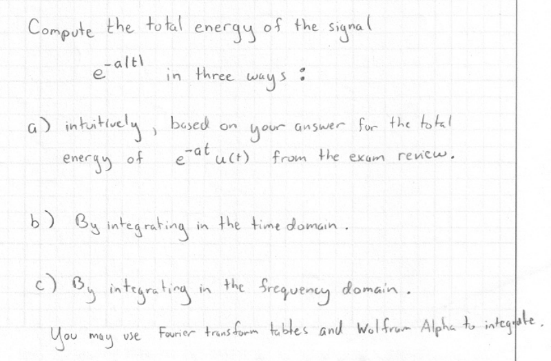 Compute the to tal energy of the signal
e-alti
in three ways
a) intuitiuely,
based
on
your answer for the total
energy of
-at uct)
from the exam rencw,
b) By integrating
in the time domain.
c) B, integrating in the frequeney domain.
domain .
You may use
Fourior trans fomm tables and Wolfrum Alpha to integote ,
