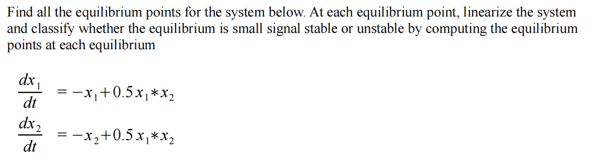 Find all the equilibrium points for the system below. At each equilibrium point, linearize the system
and classify whether the equilibrium is small signal stable or unstable by computing the equilibrium
points at each equilibrium
dx
-x+0.5x,*x2
dt
dx 2
= -x,+0.5x,*x,
dt
