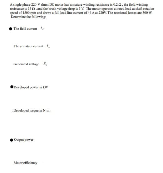 A single phase 220-V shunt DC motor has armature winding resistance is 0.2 2, the field winding
resistance is 55 2 , and the brush voltage drop is 3 V. The motor operates at rated load at shaft rotation
speed of 1500 rpm and draws a full load line current of 44 A at 220V. The rotational losses are 300 W.
Determine the following:
The field current I;
The armature current I,
Generated voltage E,
Developed power in kw
Developed torque in N-m
Output power
Motor efficiency
