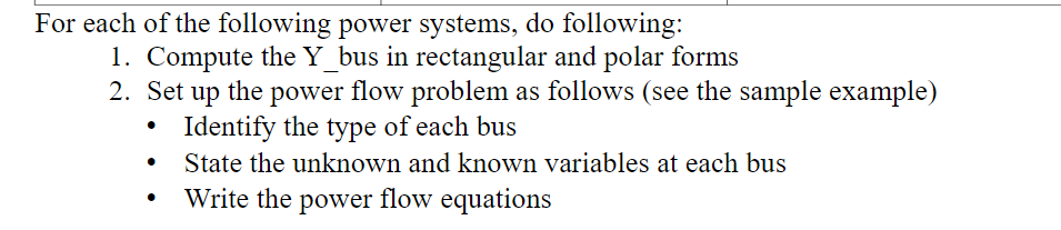 For each of the following power systems, do following:
1. Compute the Y_bus in rectangular and polar forms
2. Set up the power flow problem as follows (see the sample example)
Identify the type of each bus
State the unknown and known variables at each bus
Write the power flow equations
